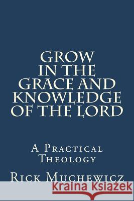 Grow In the Grace and Knowledge of the Lord: A Practical Theology Muchewicz, Rick 9781983815874 Createspace Independent Publishing Platform
