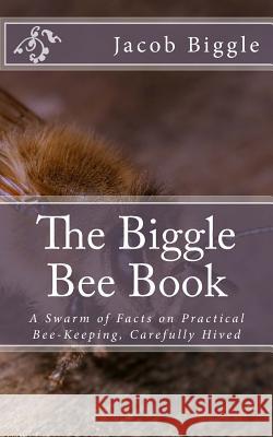 The Biggle Bee Book: A Swarm of Facts on Practical Bee-Keeping, Carefully Hived Jacob Biggle Jackson Chambers 9781983853951 Createspace Independent Publishing Platform