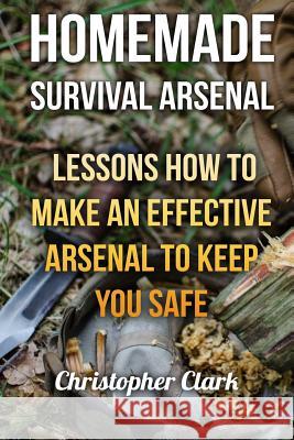 Homemade Survival Arsenal: Lessons How To Make an Effective Arsenal to Keep You Safe Clark, Christopher 9781983875052 Createspace Independent Publishing Platform