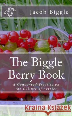 The Biggle Berry Book: A Condensed Treatise on the Culture of Berries Jacob Biggle Jackson Chambers 9781983886041 Createspace Independent Publishing Platform