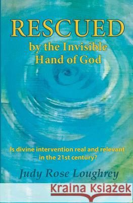Rescued by the Invisible Hand of God: Is Divine Intervention Real and Relevant in the 21st Century? Judy Rose Loughrey 9781983888885
