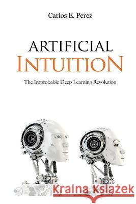 Artificial Intuition: The Improbable Deep Learning Revolution Carlos E. Perez 9781983895647 Createspace Independent Publishing Platform