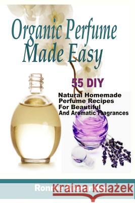 Organic Perfume Made Easy: 55 DIY Natural Homemade Perfume Recipes For Beautiful And Aromatic Fragrances Alexander, Ronnie 9781983925696 Createspace Independent Publishing Platform
