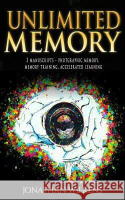 Unlimited Memory: 3 Manuscripts: Photographic Memory, Memory Training & Accelerated Learning Jonathan Wilkens 9781983953460