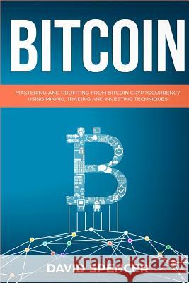 Bitcoin: Mastering and Profiting from Bitcoin Cryptocurrency Using Mining, Trading and Investing Techniques David Spencer 9781983959530