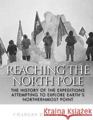 Reaching the North Pole: The History of the Expeditions Attempting to Explore Earth's Northernmost Point Charles River Editors 9781984014597 Createspace Independent Publishing Platform
