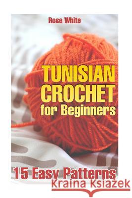 Tunisian Crochet for Beginners: 15 Easy Patterns: (Crochet Patterns, Crochet Stitches) Rose White 9781984035073