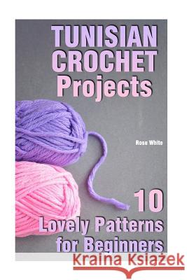 Tunisian Crochet Projects: 10 Lovely Patterns for Beginners: (Crochet Patterns, Crochet Stitches) Rose White 9781984035158 Createspace Independent Publishing Platform