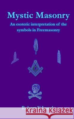 Mystic Masonry: An esoteric interpretation of the symbols in Freemasonry Lund, Robert V. 9781984035394 Createspace Independent Publishing Platform