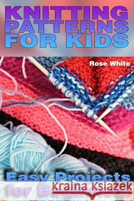 Knitting Patterns for Kids: Easy Projects for Beginners: (Knitting Projects, Knitting Stitches) Rose White 9781984035554 Createspace Independent Publishing Platform