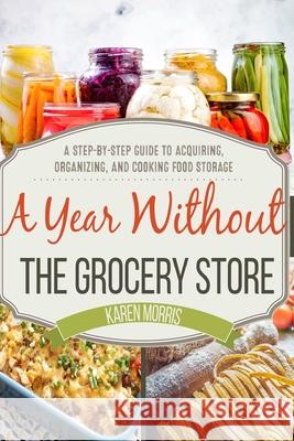 A Year Without the Grocery Store: A Step by Step Guide to Acquiring, Organizing, and Cooking Food Storage Karen Morris 9781984037046