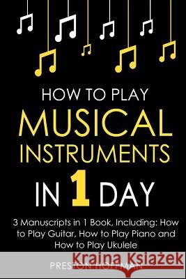 How to Play Musical Instruments: In 1 Day - Bundle - The Only 3 Books You Need to Learn How to Play Guitar, How to Play Piano and How to Play Ukulele Preston Hoffman 9781984055484 Createspace Independent Publishing Platform
