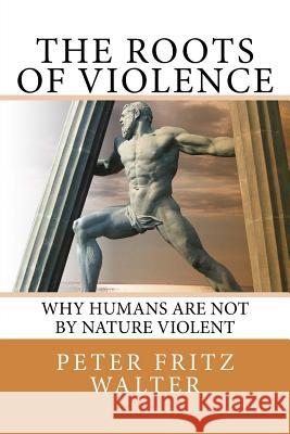 The Roots of Violence: Why Humans Are Not By Nature Violent Walter, Peter Fritz 9781984071767 Createspace Independent Publishing Platform