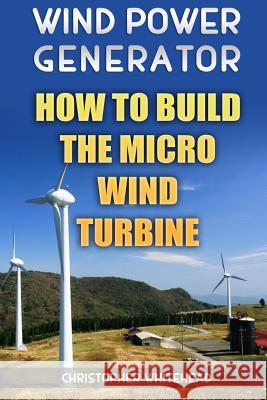 Wind Power Generator: How To Build The Micro Wind Turbine Whitehead, Christopher 9781984093806 Createspace Independent Publishing Platform