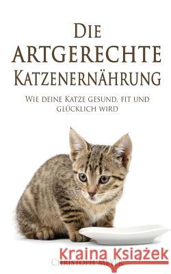 Die Artgerechte Katzenernährung: Wie Deine Katze Gesund, Fit Und Glücklich Wird Meyer, Christoph 9781984108203 Createspace Independent Publishing Platform