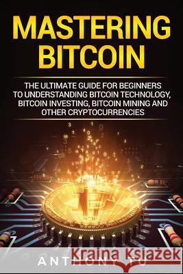 Mastering Bitcoin: The Ultimate Guide for Beginners to Understanding Bitcoin Technology, Bitcoin Investing, Bitcoin Mining and Other Cryp Anthony Tu 9781984168788 Createspace Independent Publishing Platform