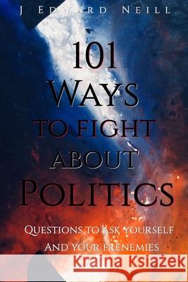 101 Ways to Fight About Politics: Questions to ask Yourself...and your Frenemies Neill, J. Edward 9781984187307 Createspace Independent Publishing Platform