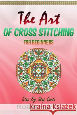 The Art of Cross Stitching for Beginners: Step By Step Guide Hayes, Robin 9781984210418