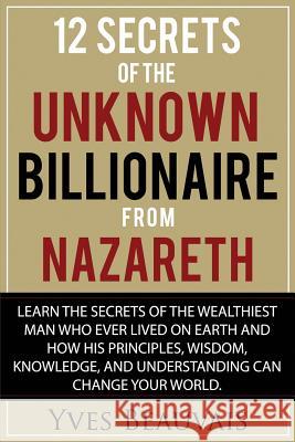 12 Secrets of the Unknown Billionaire from Nazareth: Learn the secrets of the wealthiest man who ever lived and how his principles, wisdom, knowledge, Beauvais, Yves 9781984318770