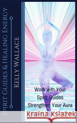 Spirit Guides and Healing Energy: Work with Your Spirit Guides Strengthen Your Aura Balance Your Chakras Kelly Wallace 9781984342164