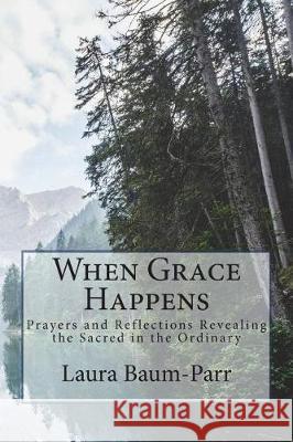 When Grace Happens: Prayers and Reflections Revealing the Sacred in the Ordinary Laura a. Baum-Parr 9781984343895