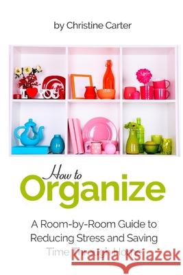 How to Organize: A Room-by-Room Guide to Reducing Stress and Saving Time Through Home Organization Christine J. Carter 9781984363510 Createspace Independent Publishing Platform
