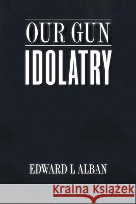 Our Gun Idolatry Edward L. Alban 9781984375124 Createspace Independent Publishing Platform