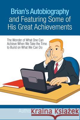 Brian's Autobiography and Featuring Some of His Great Achievements: The Wonder of What One Can Achieve When We Take the Time to Build on What We Can D Brian Willetts 9781984503480