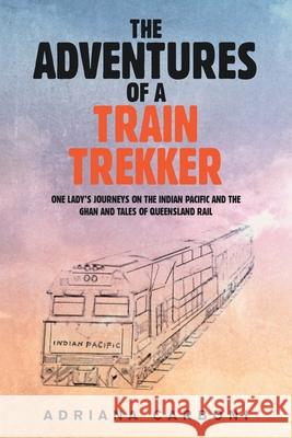 The Adventures of a Train Trekker: One Lady's Journeys on the Indian Pacific and the Ghan and Tales of Queensland Rail Adriana Carboni 9781984508775