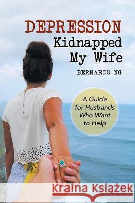 Depression Kidnapped My Wife: A Guide for Husbands Who Want to Help Bernardo Ng 9781984542373