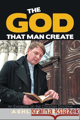 The God That Man Create: An Exegesis on the Christian Doctrine Ashley Brown 9781984545121