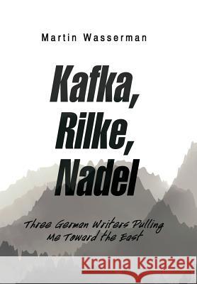 Kafka, Rilke, Nadel: Three German Writers Pulling Me Toward the East Martin Wasserman 9781984546661
