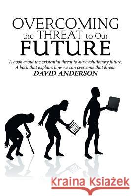 Overcoming the Threat to Our Future: A Book About the Existential Threat to Our Evolutionary Future, a Book That Explains How We Can Overcome That Threat David Anderson 9781984557643 Xlibris Us