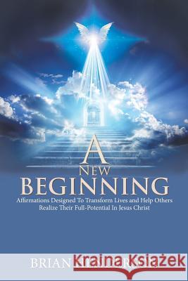 A New Beginning: Affirmations Designed to Transform Lives and Help Others Realize Their Full-Potential in Jesus Christ Brian Henderson 9781984558961