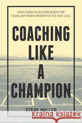 Coaching Like a Champion: Eight Essential Building Blocks for Taking Any Sports Program to the Next Level Steve Miller 9781984572899 Xlibris Us