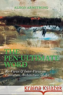 The Pen-Ultimate Word: Re-Views & Inter-Views on Literature, Architecture, & Art Alison Armstrong 9781984585646