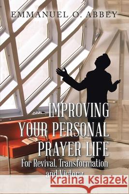 Improving Your Personal Prayer Life: For Revival, Transformation and Victory Emmanuel O Abbey 9781984591906 Xlibris UK