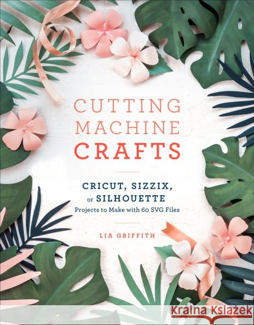 Cutting Machine Crafts with Your Cricut, Sizzix, or Silhouette: Die Cutting Machine Projects to Make with 60 Svg Files Lia Griffith 9781984822352