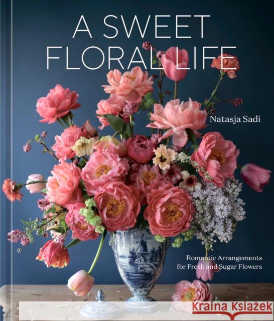 A Sweet Floral Life: Romantic Arrangements for Fresh and Sugar Flowers Sadi, Natasja 9781984861641 Potter/Ten Speed/Harmony/Rodale