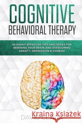 Cognitive Behavioral Therapy: 30 Highly Effective Tips and Tricks for Rewiring Your Brain and Overcoming Anxiety, Depression & Phobias David Clark 9781984919144 Createspace Independent Publishing Platform