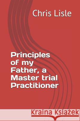 Principles of my Father, a Master trial Practitioner Lisle, Chris 9781984940308