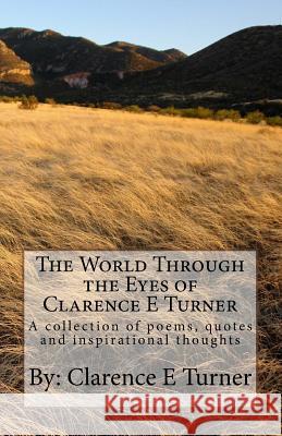 The World Through the Eyes of Clarence E Turner: A collection of poems, quotes and inspirational thoughts Turner, Clarence E. 9781984961884 Createspace Independent Publishing Platform