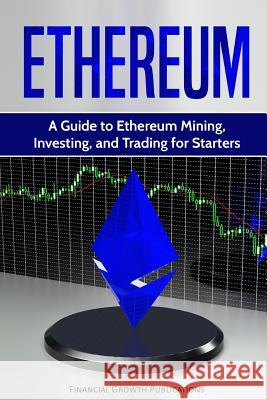 Ethereum: A Guide to Ethereum Mining, Investing, and Trading for Starters Financial Growth Publications 9781984981011 Createspace Independent Publishing Platform