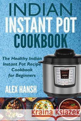 Indian Instant Pot Cookbook: The Healthy Indian Instant Pot Recipe Cookbook for Beginners Alex Hansh 9781985004221 Createspace Independent Publishing Platform