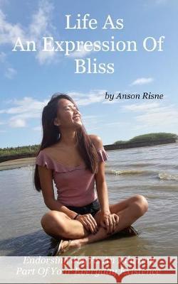 Life As An Expression Of Bliss: Endorsing Joy As An Inherent Part Of Your Everyday Existence Anson Risne 9781985004375