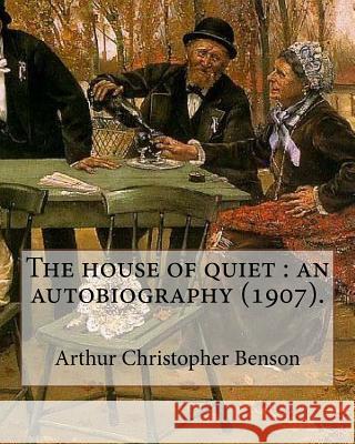 The house of quiet: an autobiography (1907). By: Arthur Christopher Benson: Arthur Christopher Benson (24 April 1862 - 17 June 1925) was a Benson, Arthur Christopher 9781985010499
