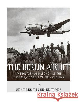 The Berlin Airlift: The History and Legacy of the First Major Crisis of the Cold War Charles River Editors 9781985027114 Createspace Independent Publishing Platform