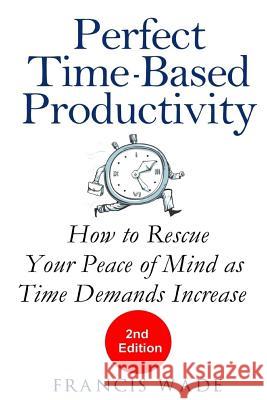 Perfect Time-Based Productivity: How to Rescue Your Peace of Mind as Time Demands Increase Francis Wade 9781985030619 Createspace Independent Publishing Platform