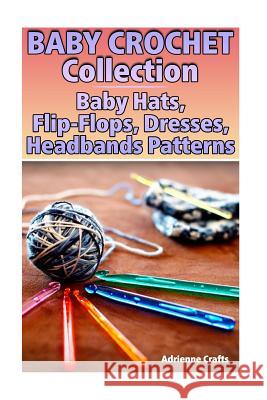 Baby Crochet Collection: Baby Hats, Flip-Flops, Dresses, Headbands Patterns: (Crochet Patterns, Crochet Stitches) Adrienne Crafts 9781985049840 Createspace Independent Publishing Platform