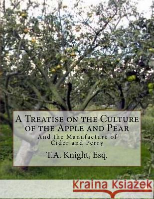A Treatise on the Culture of the Apple and Pear: And the Manufacture of Cider and Perry Esq T. a. Knight Roger Chambers 9781985050341